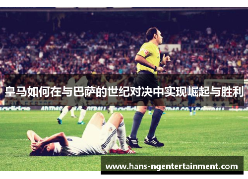 皇马如何在与巴萨的世纪对决中实现崛起与胜利