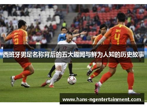 西班牙男足名称背后的五大趣闻与鲜为人知的历史故事