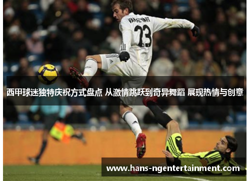 西甲球迷独特庆祝方式盘点 从激情跳跃到奇异舞蹈 展现热情与创意